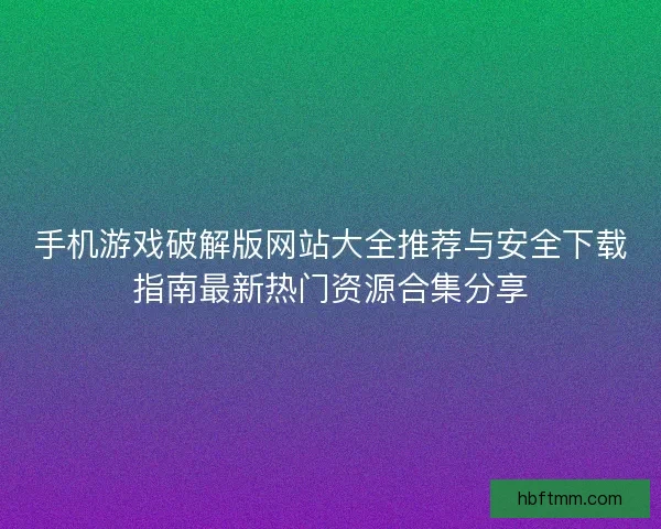 手机游戏破解版网站大全推荐与安全下载指南最新热门资源合集分享