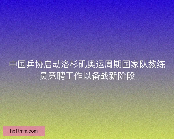 中国乒协启动洛杉矶奥运周期国家队教练员竞聘工作以备战新阶段