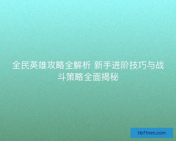 全民英雄攻略全解析 新手进阶技巧与战斗策略全面揭秘