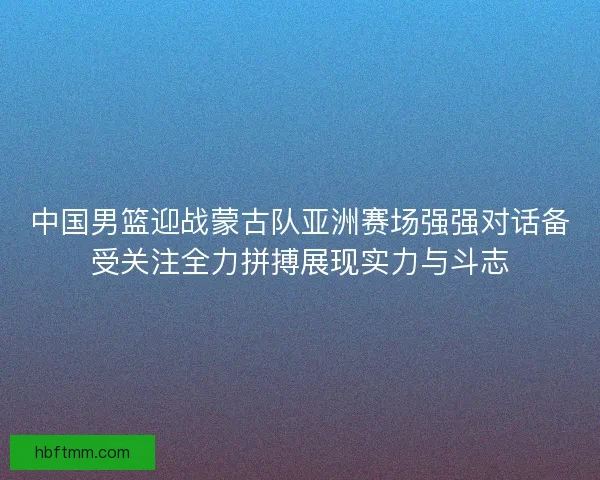 中国男篮迎战蒙古队亚洲赛场强强对话备受关注全力拼搏展现实力与斗志