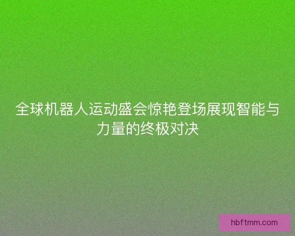 全球机器人运动盛会惊艳登场展现智能与力量的终极对决