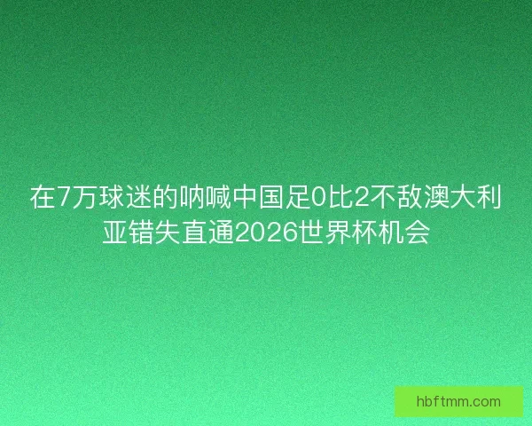 在7万球迷的呐喊中国足0比2不敌澳大利亚错失直通2026世界杯机会